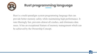 Rust programming language
Rust is a multi-paradigm system programming language that can
provide better memory safety while maintaining high performance. It
runs blazingly fast, prevents almost all crashes, and eliminates data
races. It has an exceptional feature of memory management which can
be achieved by the Ownership Concept.
 
