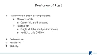 Features of Rust
❖ Fix common memory safety problems.
➢ Memory safety.
■ Ownership and Borrowing
➢ Rust safety.
■ Single Mutable multiple immutable
■ No NULL only OPTION.
❖ Performance.
❖ Portability.
❖ Stability.
 