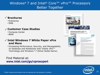 Windows ®  7 and  Intel ®  Core™ vPro™ Processors  Better Together Brochures  Enterprise SMB Customer Case Studies Computa Center BMW  Intel Windows 7 White Paper vPro and More Increasing Performance, Security, and Manageability on Desktops and Notebooks with Intel® vPro™ Technology and Windows  ®   7 (Silver Bullet Demo)    *  Other names and brands may be claimed as the property of others.  Find Material at: www.intel.com/go/vproexpert 