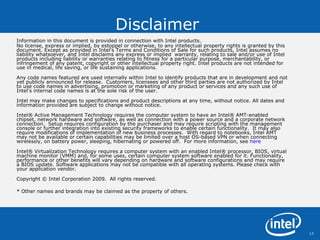 Disclaimer Information in this document is provided in connection with Intel products.  No license, express or implied, by estoppel or otherwise, to any intellectual property rights is granted by this document. Except as provided in Intel's Terms and Conditions of Sale for such products, Intel assumes no liability whatsoever, and Intel disclaims any express or implied  warranty, relating to sale and/or use of Intel products including liability or warranties relating to fitness for a particular purpose, merchantability, or infringement of any patent, copyright or other intellectual property right. Intel products are not intended for use in medical, life saving, or life sustaining applications.  Any code names featured are used internally within Intel to identify products that are in development and not yet publicly announced for release.  Customers, licensees and other third parties are not authorized by Intel to use code names in advertising, promotion or marketing of any product or services and any such use of Intel's internal code names is at the sole risk of the user.  Intel may make changes to specifications and product descriptions at any time, without notice. All dates and information provided are subject to change without notice. Intel® Active Management Technology requires the computer system to have an Intel® AMT-enabled chipset, network hardware and software, as well as connection with a power source and a corporate network connection.  Setup requires configuration by the purchaser and may require scripting with the management console or further integration into existing security frameworks to enable certain functionality.  It may also require modifications of implementation of new business processes.  With regard to notebooks, Intel AMT may not be available or certain capabilities may be limited over a host OS-based VPN or when connecting wirelessly, on battery power, sleeping, hibernating or powered off.  For more information, see  here Intel® Virtualization Technology requires a computer system with an enabled Intel® processor, BIOS, virtual machine monitor (VMM) and, for some uses, certain computer system software enabled for it. Functionality, performance or other benefits will vary depending on hardware and software configurations and may require a BIOS update. Software applications may not be compatible with all operating systems. Please check with your application vendor. Copyright © Intel Corporation 2009.  All rights reserved.  *  Other names and brands may be claimed as the property of others.  