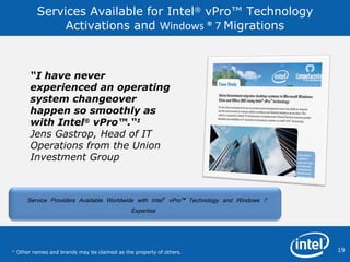Services Available for Intel ®  vPro™ Technology Activations and  Windows ®   7  Migrations “ I have never experienced an operating system changeover happen so smoothly as with Intel ®  vPro™.“ 1 Jens Gastrop, Head of IT Operations from the Union Investment Group *  Other names and brands may be claimed as the property of others.  Service Providers Available Worldwide with Intel ®  vPro™ Technology and Windows 7 Expertise  