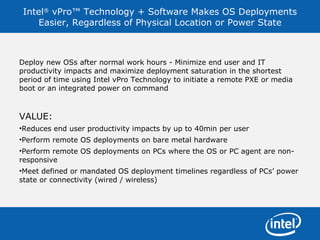 Intel ®  vPro™ Technology + Software Makes OS Deployments Easier, Regardless of Physical Location or Power State Deploy new OSs after normal work hours - Minimize end user and IT productivity impacts and maximize deployment saturation in the shortest period of time using Intel vPro Technology to initiate a remote PXE or media boot or an integrated power on command VALUE: Reduces end user productivity impacts by up to 40min per user Perform remote OS deployments on bare metal hardware Perform remote OS deployments on PCs where the OS or PC agent are non-responsive  Meet defined or mandated OS deployment timelines regardless of PCs’ power state or connectivity (wired / wireless) 