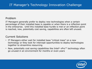IT Manager’s Technology Innovation Challenge  Problem IT Managers generally prefer to deploy new technologies when a certain percentage of their installed base is capable or when there is a inflection point in the enterprise.  Until this installed base hurdle is met or an inflection point is reached, new, potentially cost saving, capabilities are often left unused.  Current Solutions IT Managers either wait for installed base “critical mass” on a new technology or they look for intercept opportunities to deploy technologies together to streamline resourcing New, potentially cost saving capabilities like Intel ®  vPro™ technology often go unused in an environment for months or even years 
