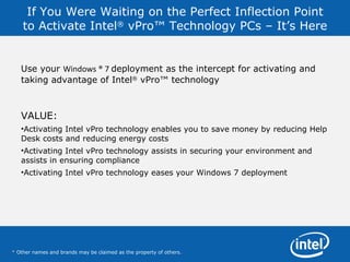 If You Were Waiting on the Perfect Inflection Point to Activate Intel ®  vPro™ Technology PCs – It’s Here Use your  Windows ® 7  deployment as the intercept for activating and taking advantage of Intel ®  vPro™ technology  VALUE: Activating Intel vPro technology enables you to save money by reducing Help Desk costs and reducing energy costs Activating Intel vPro technology assists in securing your environment and assists in ensuring compliance  Activating Intel vPro technology eases your Windows 7 deployment *  Other names and brands may be claimed as the property of others.  