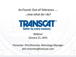 Webinar
January 21, 2015
Presenter: Phil Mistretta, Metrology Manager
phil.mistretta@transcat.com
As-Found: Out-of-Tolerance ….
…now what do I do?
 