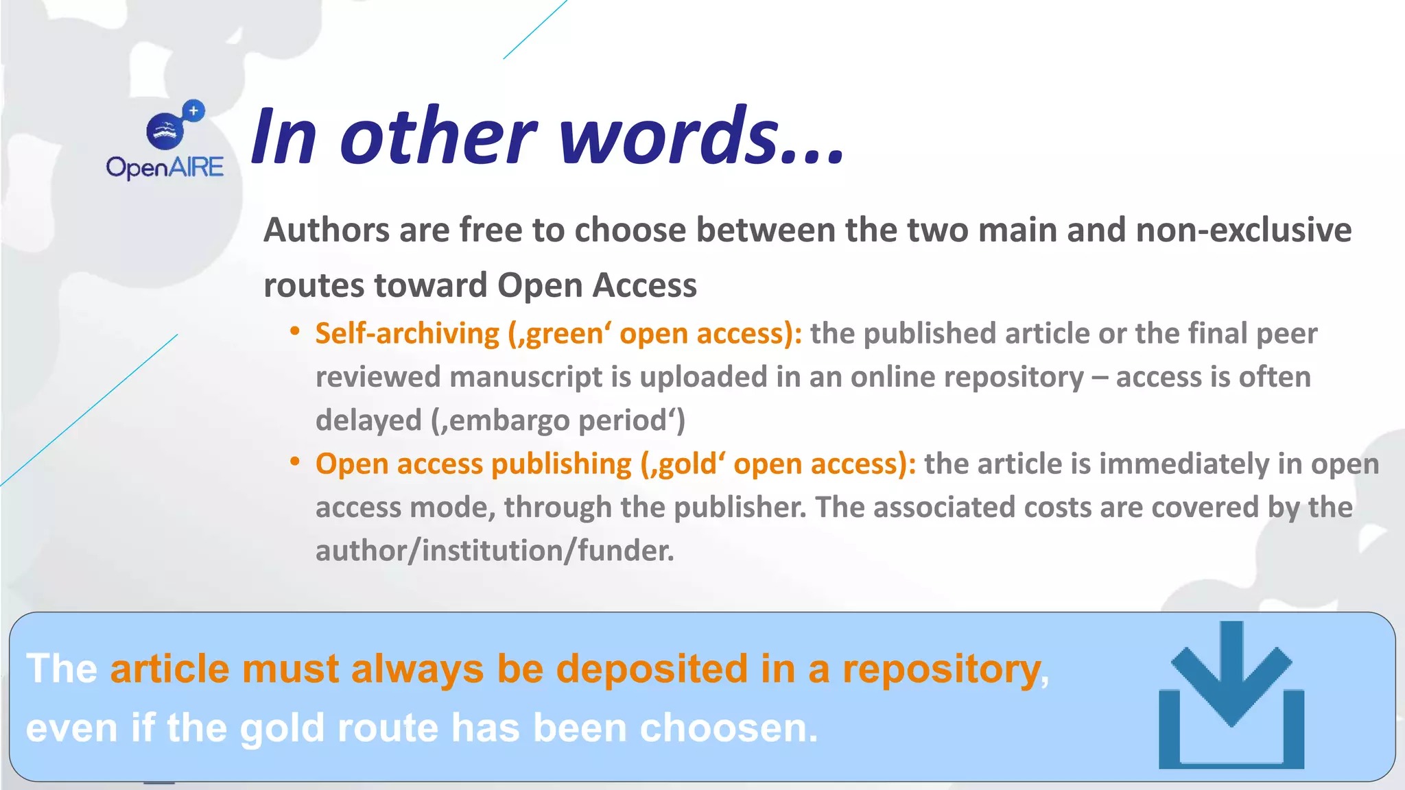 In other words...
Authors are free to choose between the two main and non-exclusive
routes toward Open Access
• Self-archiving (‚green‘ open access): the published article or the final peer
reviewed manuscript is uploaded in an online repository – access is often
delayed (‚embargo period‘)
• Open access publishing (‚gold‘ open access): the article is immediately in open
access mode, through the publisher. The associated costs are covered by the
author/institution/funder.
The article must always be deposited in a repository,
even if the gold route has been choosen.
 