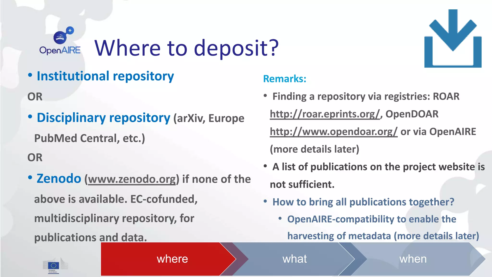 Where to deposit?
• Institutional repository
OR
• Disciplinary repository (arXiv, Europe
PubMed Central, etc.)
OR
• Zenodo (www.zenodo.org) if none of the
above is available. EC-cofunded,
multidisciplinary repository, for
publications and data.
Remarks:
• Finding a repository via registries: ROAR
http://roar.eprints.org/, OpenDOAR
http://www.opendoar.org/ or via OpenAIRE
(more details later)
• A list of publications on the project website is
not sufficient.
• How to bring all publications together?
• OpenAIRE-compatibility to enable the
harvesting of metadata (more details later)
where what when
 