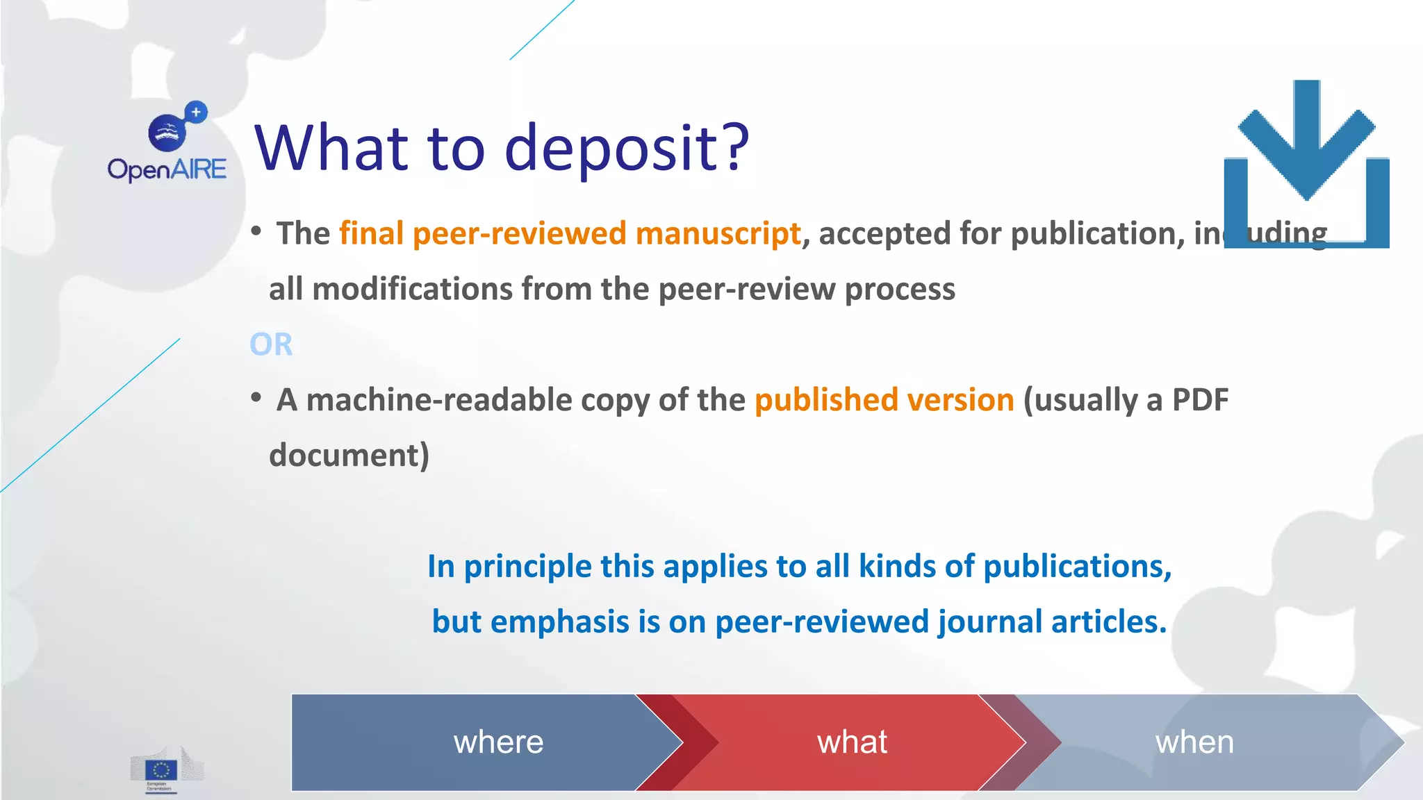 What to deposit?
• The final peer-reviewed manuscript, accepted for publication, including
all modifications from the peer-review process
OR
• A machine-readable copy of the published version (usually a PDF
document)
In principle this applies to all kinds of publications,
but emphasis is on peer-reviewed journal articles.
where what when
 