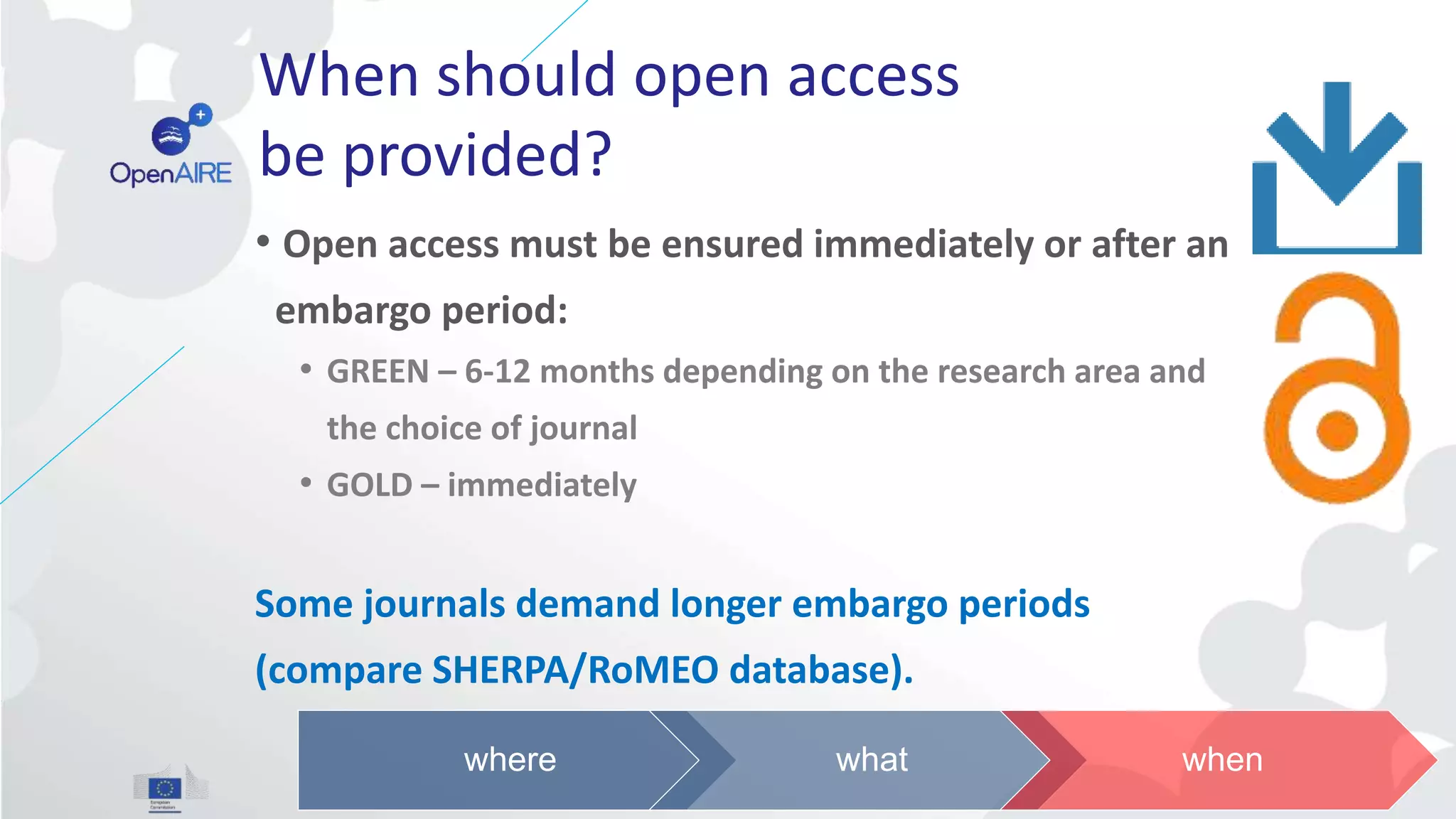When should open access
be provided?
• Open access must be ensured immediately or after an
embargo period:
• GREEN – 6-12 months depending on the research area and
the choice of journal
• GOLD – immediately
Some journals demand longer embargo periods
(compare SHERPA/RoMEO database).
where what when
 