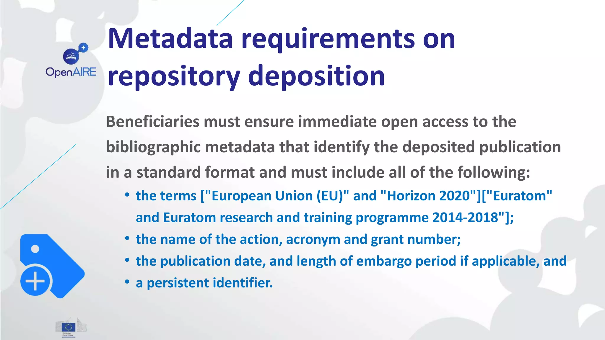Metadata requirements on
repository deposition
Beneficiaries must ensure immediate open access to the
bibliographic metadata that identify the deposited publication
in a standard format and must include all of the following:
• the terms ["European Union (EU)" and "Horizon 2020"]["Euratom"
and Euratom research and training programme 2014-2018"];
• the name of the action, acronym and grant number;
• the publication date, and length of embargo period if applicable, and
• a persistent identifier.
 