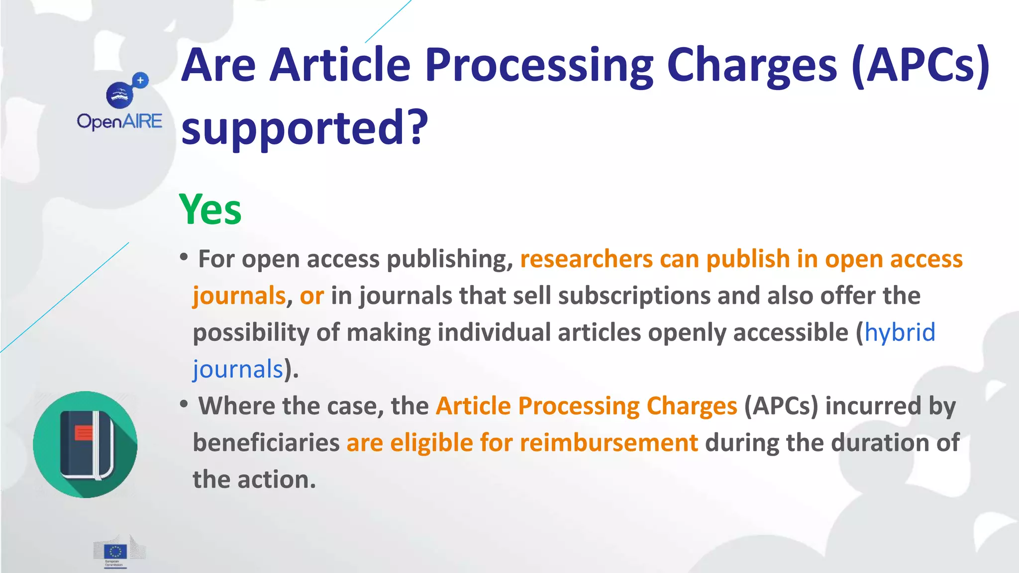 Are Article Processing Charges (APCs)
supported?
Yes
• For open access publishing, researchers can publish in open access
journals, or in journals that sell subscriptions and also offer the
possibility of making individual articles openly accessible (hybrid
journals).
• Where the case, the Article Processing Charges (APCs) incurred by
beneficiaries are eligible for reimbursement during the duration of
the action.
 