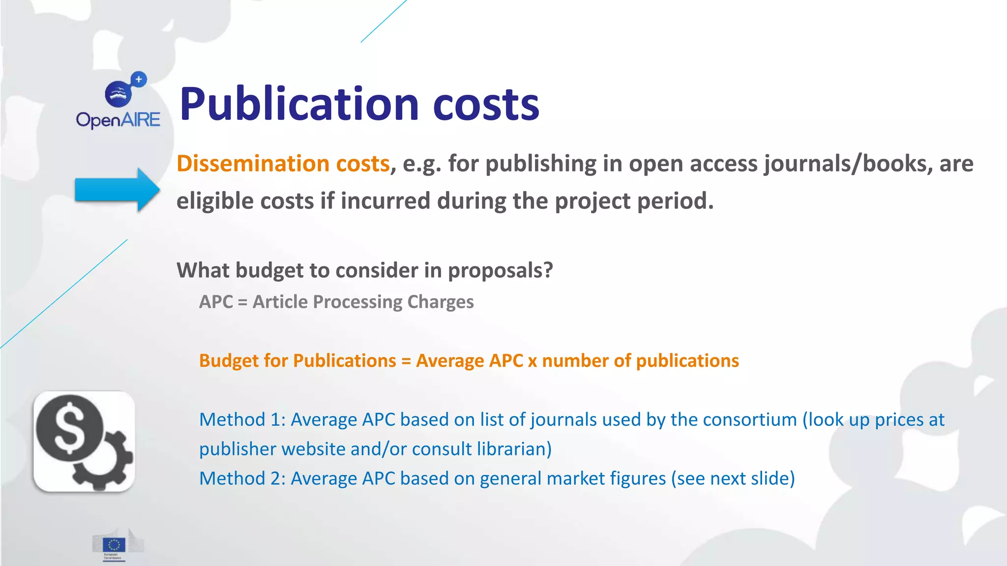Publication costs
Dissemination costs, e.g. for publishing in open access journals/books, are
eligible costs if incurred during the project period.
What budget to consider in proposals?
APC = Article Processing Charges
Budget for Publications = Average APC x number of publications
Method 1: Average APC based on list of journals used by the consortium (look up prices at
publisher website and/or consult librarian)
Method 2: Average APC based on general market figures (see next slide)
 