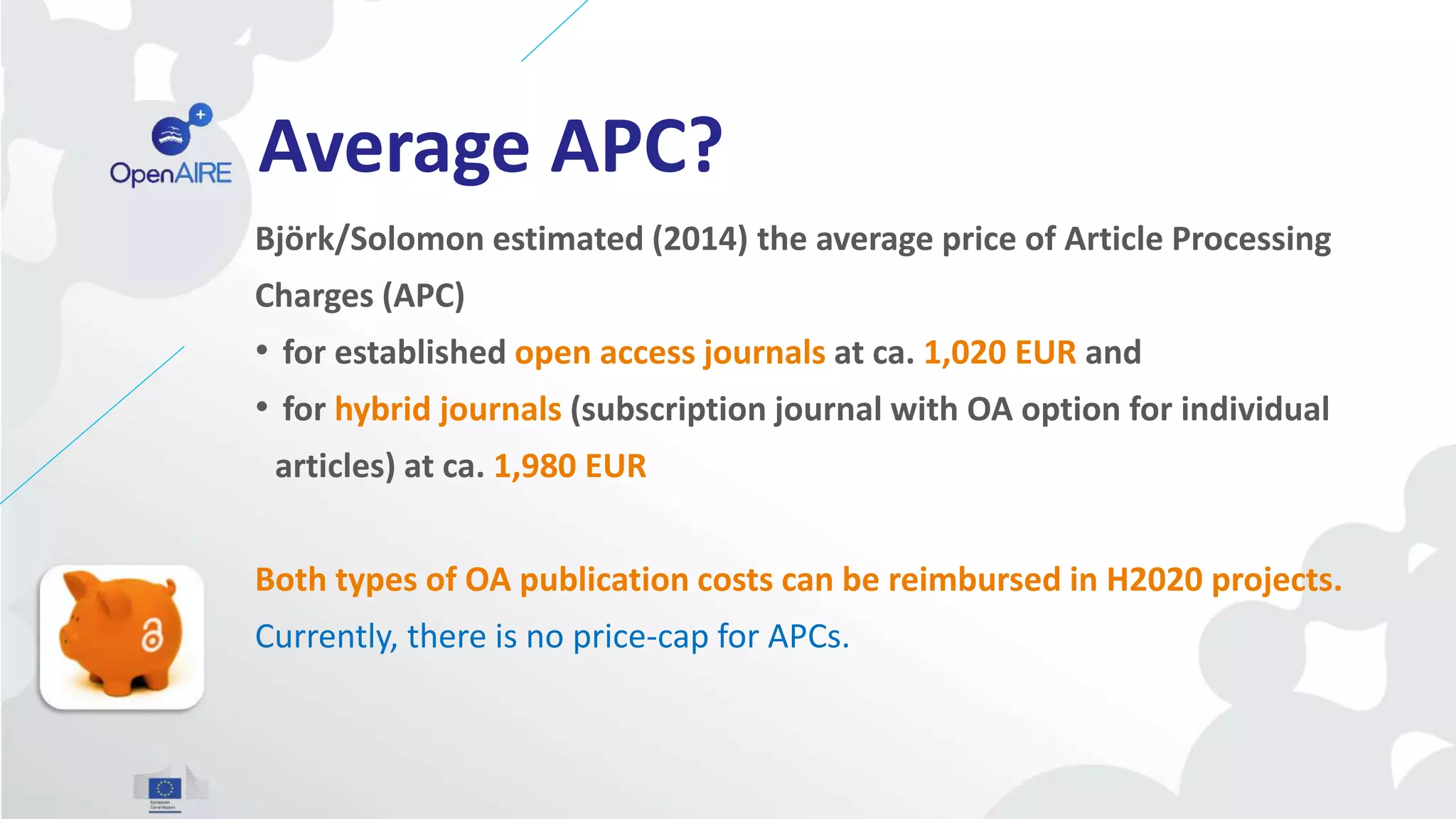 Average APC?
Björk/Solomon estimated (2014) the average price of Article Processing
Charges (APC)
• for established open access journals at ca. 1,020 EUR and
• for hybrid journals (subscription journal with OA option for individual
articles) at ca. 1,980 EUR
Both types of OA publication costs can be reimbursed in H2020 projects.
Currently, there is no price-cap for APCs.
 