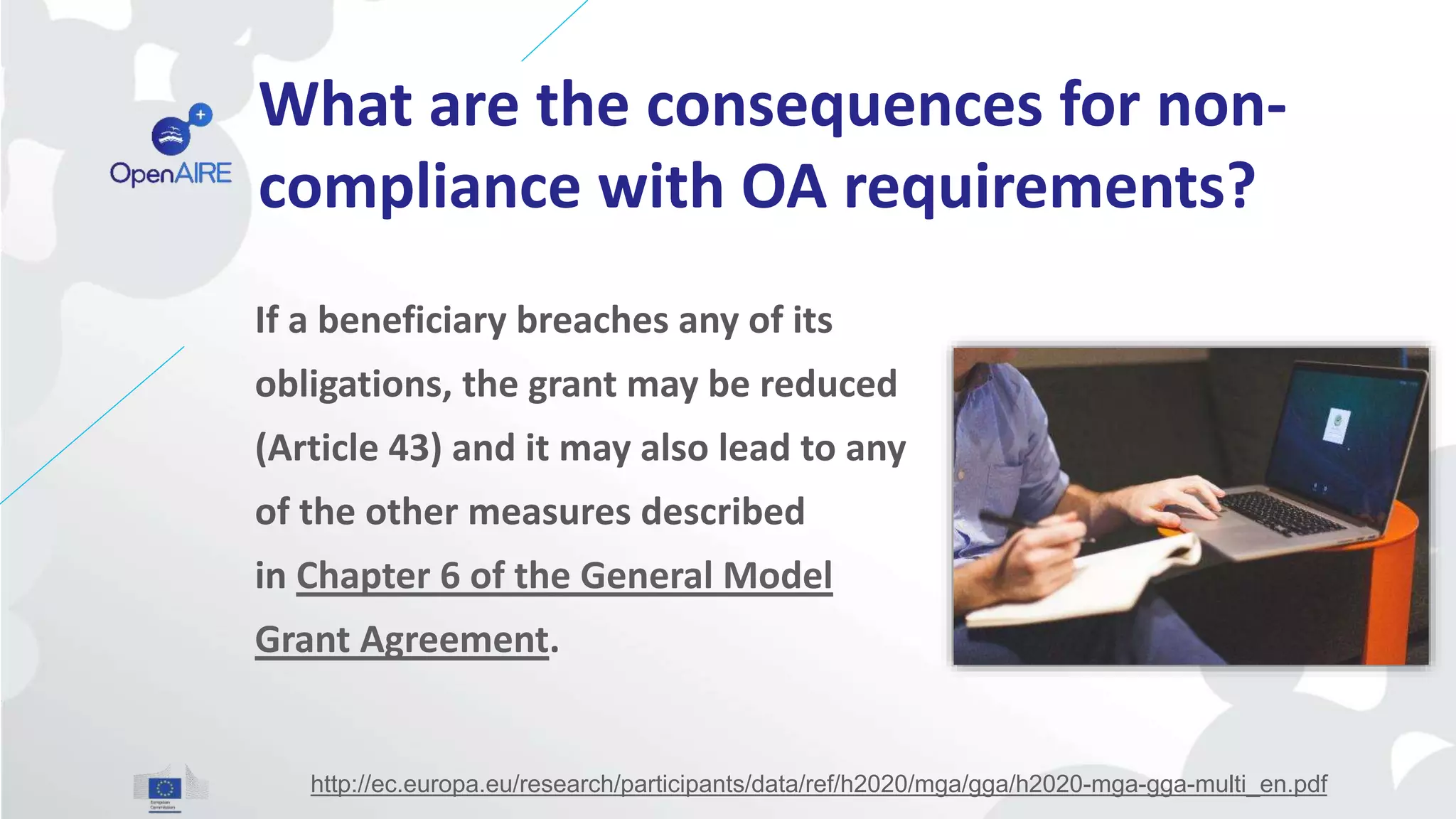 What are the consequences for non-
compliance with OA requirements?
If a beneficiary breaches any of its
obligations, the grant may be reduced
(Article 43) and it may also lead to any
of the other measures described
in Chapter 6 of the General Model
Grant Agreement.
http://ec.europa.eu/research/participants/data/ref/h2020/mga/gga/h2020-mga-gga-multi_en.pdf
 
