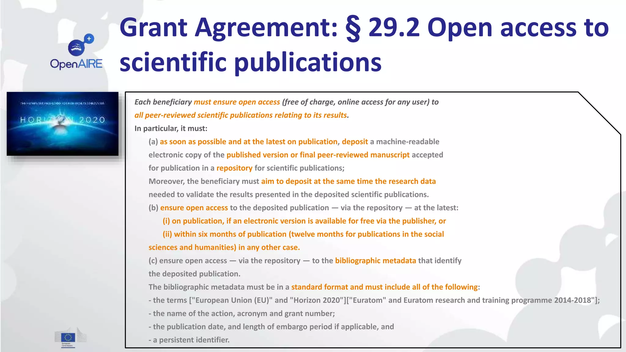 Grant Agreement: § 29.2 Open access to
scientific publications
Each beneficiary must ensure open access (free of charge, online access for any user) to
all peer-reviewed scientific publications relating to its results.
In particular, it must:
(a) as soon as possible and at the latest on publication, deposit a machine-readable
electronic copy of the published version or final peer-reviewed manuscript accepted
for publication in a repository for scientific publications;
Moreover, the beneficiary must aim to deposit at the same time the research data
needed to validate the results presented in the deposited scientific publications.
(b) ensure open access to the deposited publication — via the repository — at the latest:
(i) on publication, if an electronic version is available for free via the publisher, or
(ii) within six months of publication (twelve months for publications in the social
sciences and humanities) in any other case.
(c) ensure open access — via the repository — to the bibliographic metadata that identify
the deposited publication.
The bibliographic metadata must be in a standard format and must include all of the following:
- the terms ["European Union (EU)" and "Horizon 2020"]["Euratom" and Euratom research and training programme 2014-2018"];
- the name of the action, acronym and grant number;
- the publication date, and length of embargo period if applicable, and
- a persistent identifier.
 