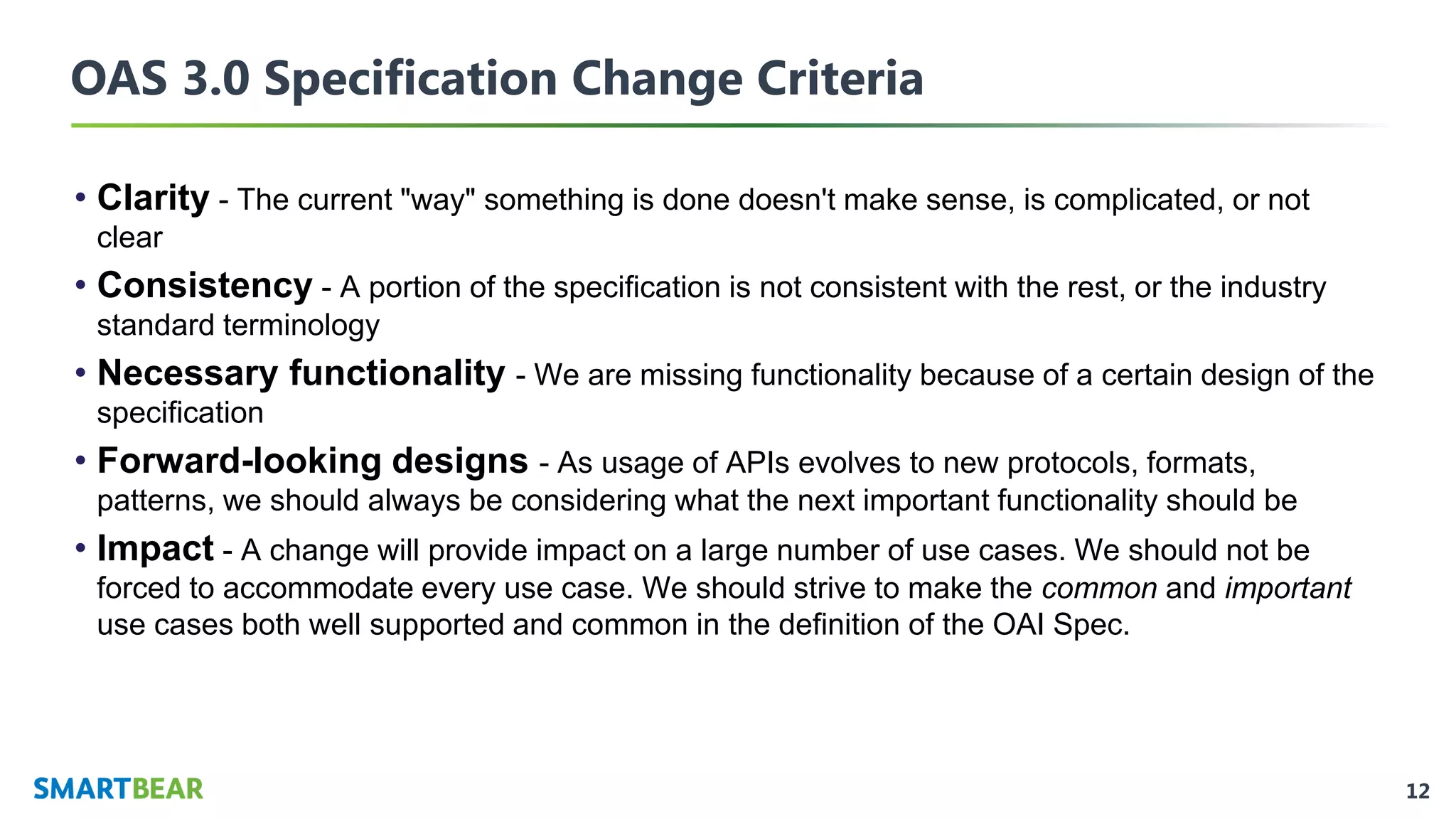 12
OAS 3.0 Specification Change Criteria
• Clarity - The current "way" something is done doesn't make sense, is complicated, or not
clear
• Consistency - A portion of the specification is not consistent with the rest, or the industry
standard terminology
• Necessary functionality - We are missing functionality because of a certain design of the
specification
• Forward-looking designs - As usage of APIs evolves to new protocols, formats,
patterns, we should always be considering what the next important functionality should be
• Impact - A change will provide impact on a large number of use cases. We should not be
forced to accommodate every use case. We should strive to make the common and important
use cases both well supported and common in the definition of the OAI Spec.
 