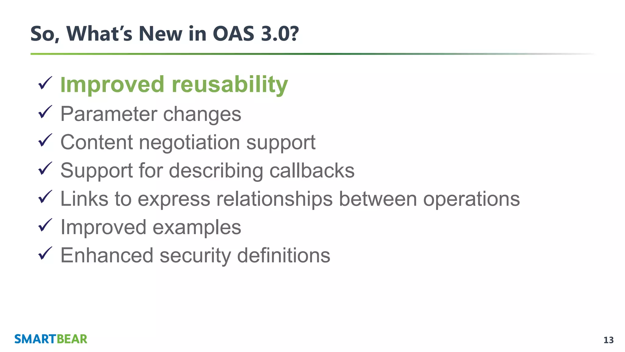 13
So, What’s New in OAS 3.0?
✓ Improved reusability
✓ Parameter changes
✓ Content negotiation support
✓ Support for describing callbacks
✓ Links to express relationships between operations
✓ Improved examples
✓ Enhanced security definitions
 