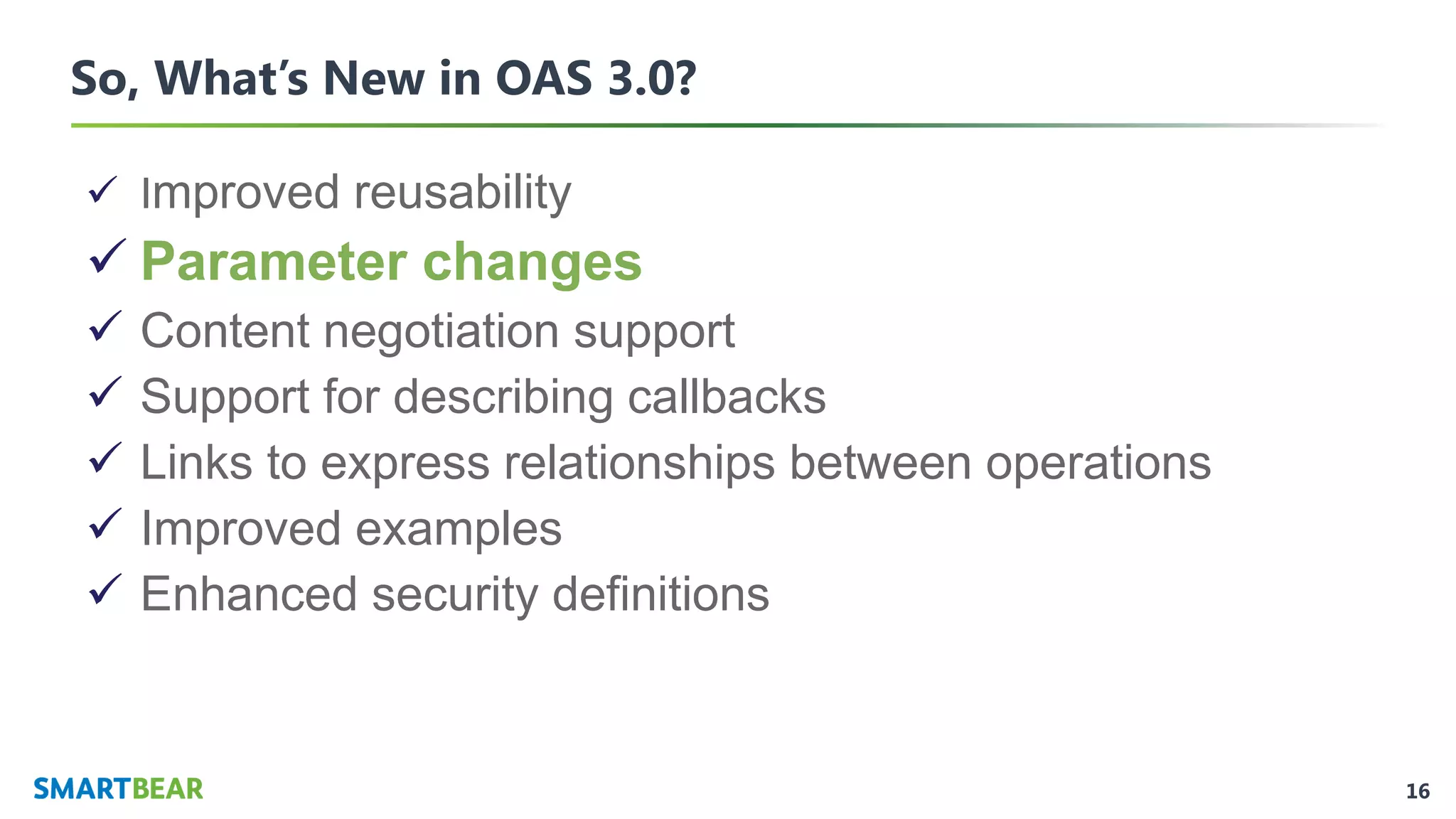 16
So, What’s New in OAS 3.0?
✓ Improved reusability
✓ Parameter changes
✓ Content negotiation support
✓ Support for describing callbacks
✓ Links to express relationships between operations
✓ Improved examples
✓ Enhanced security definitions
 