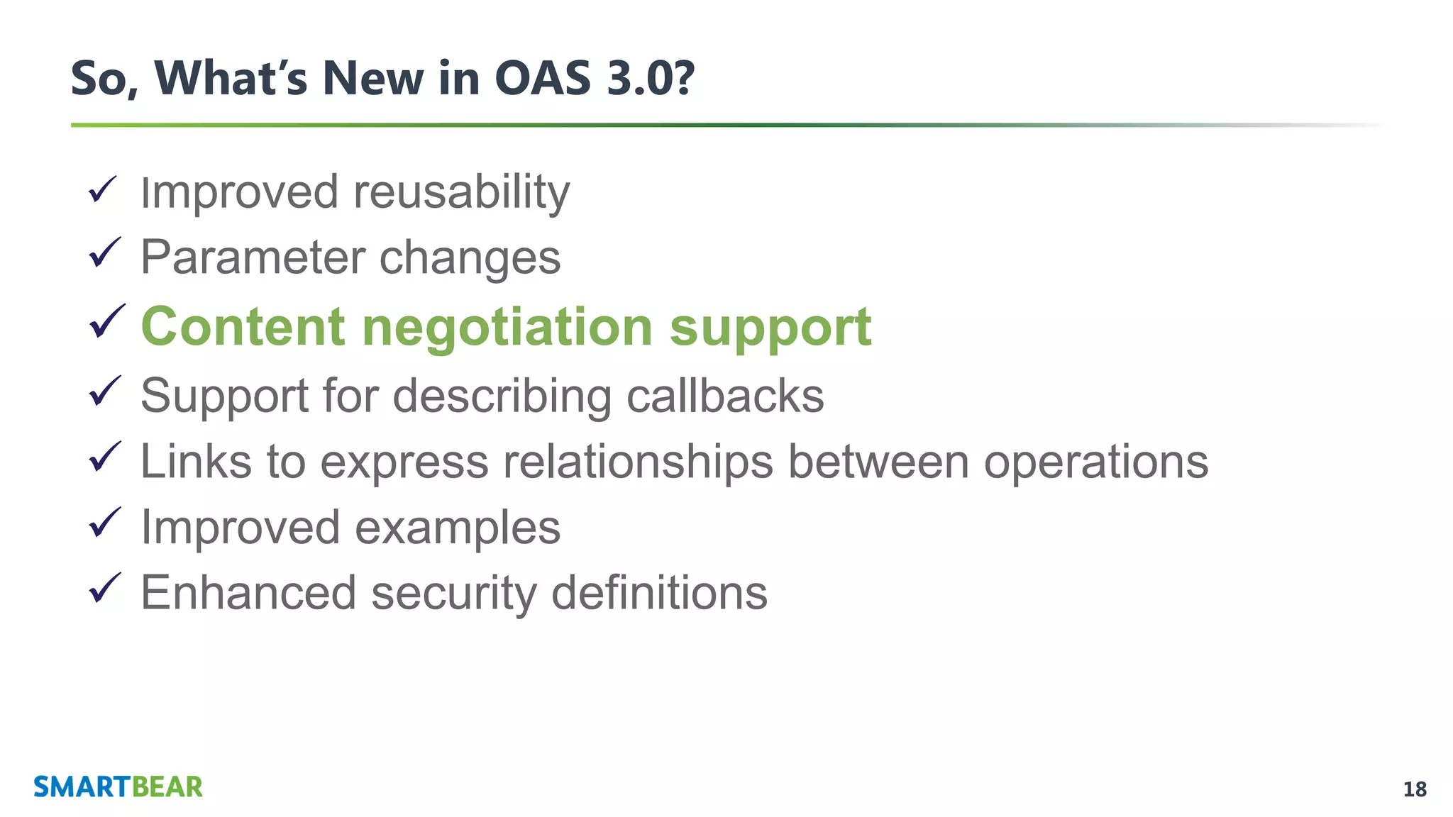 18
So, What’s New in OAS 3.0?
✓ Improved reusability
✓ Parameter changes
✓ Content negotiation support
✓ Support for describing callbacks
✓ Links to express relationships between operations
✓ Improved examples
✓ Enhanced security definitions
 
