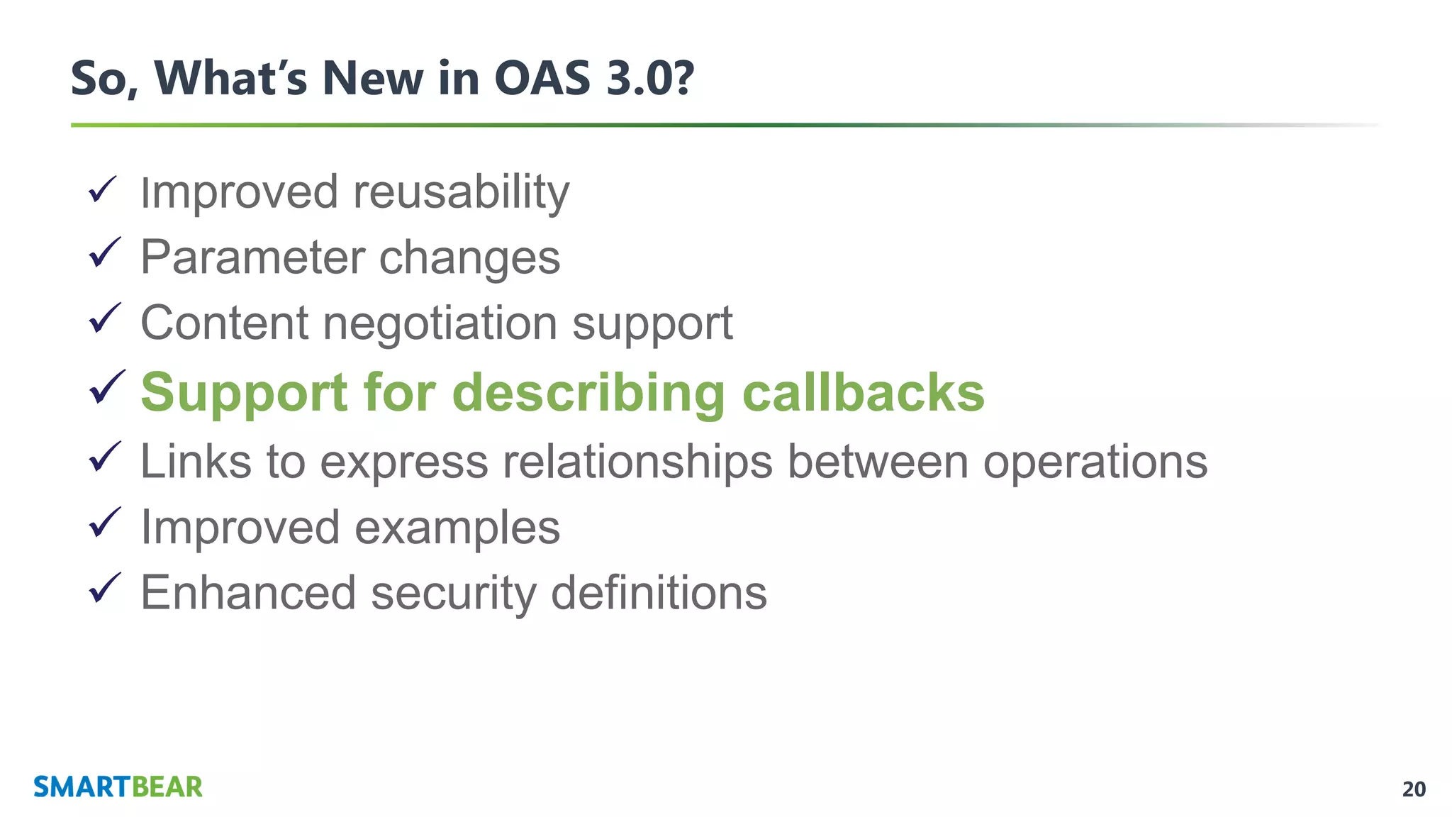 20
So, What’s New in OAS 3.0?
✓ Improved reusability
✓ Parameter changes
✓ Content negotiation support
✓ Support for describing callbacks
✓ Links to express relationships between operations
✓ Improved examples
✓ Enhanced security definitions
 