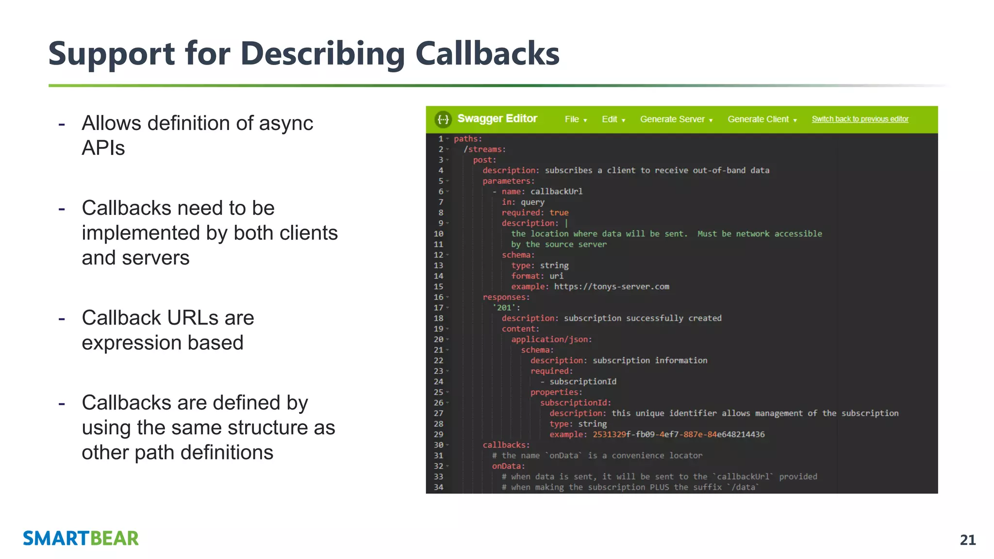 21
Support for Describing Callbacks
- Allows definition of async
APIs
- Callbacks need to be
implemented by both clients
and servers
- Callback URLs are
expression based
- Callbacks are defined by
using the same structure as
other path definitions
 