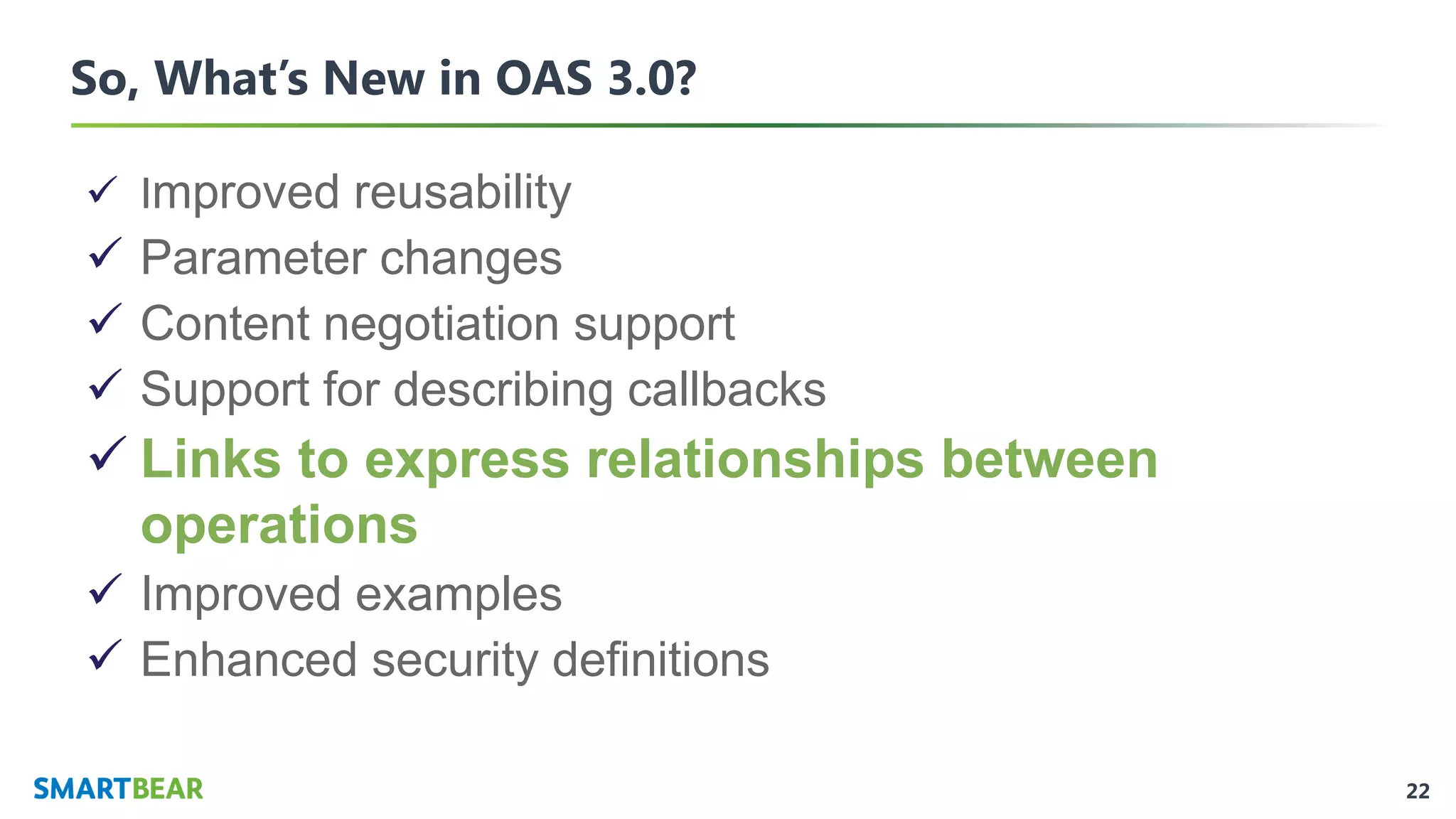 22
So, What’s New in OAS 3.0?
✓ Improved reusability
✓ Parameter changes
✓ Content negotiation support
✓ Support for describing callbacks
✓ Links to express relationships between
operations
✓ Improved examples
✓ Enhanced security definitions
 