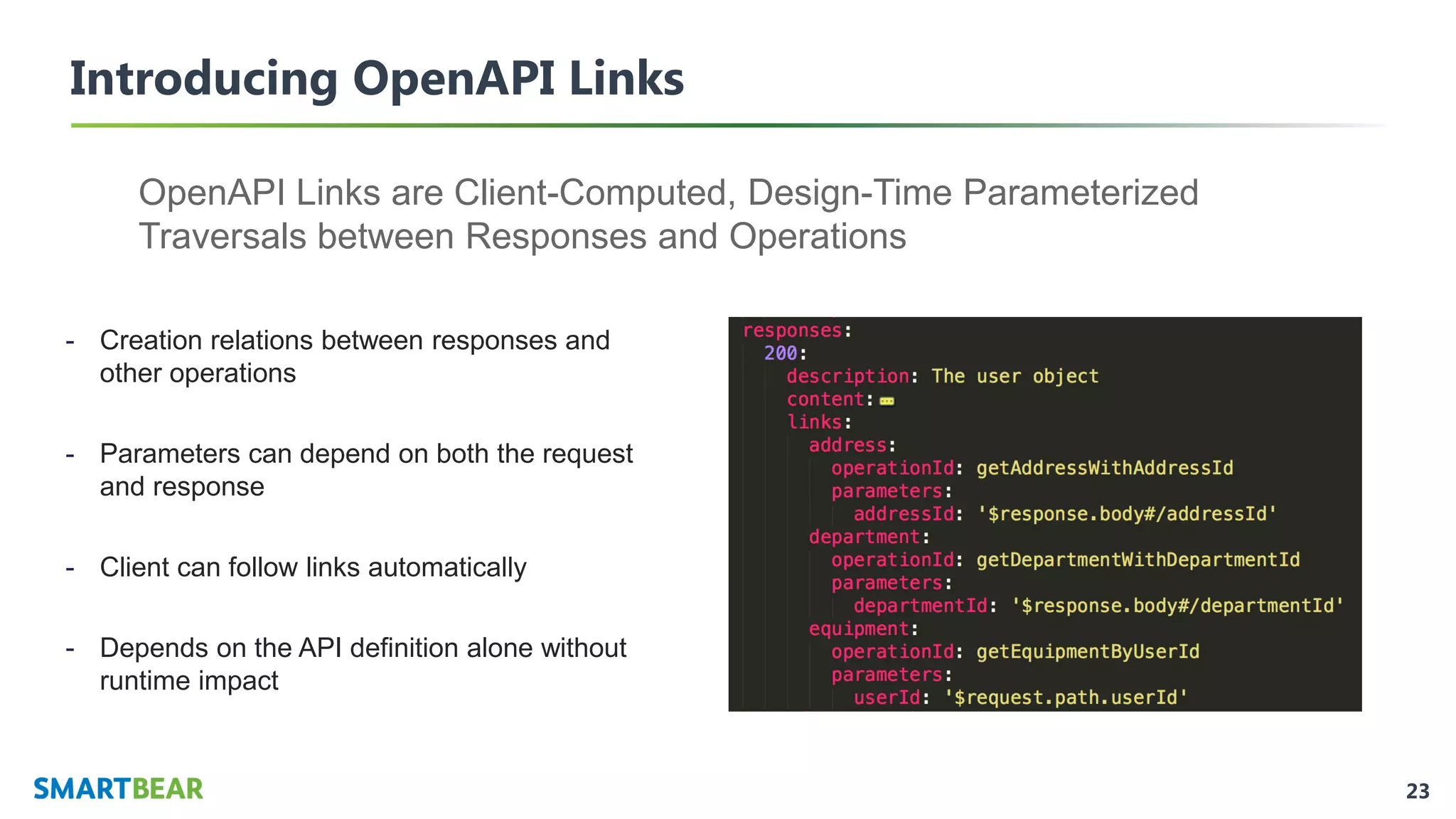 23
Introducing OpenAPI Links
OpenAPI Links are Client-Computed, Design-Time Parameterized
Traversals between Responses and Operations
- Creation relations between responses and
other operations
- Parameters can depend on both the request
and response
- Client can follow links automatically
- Depends on the API definition alone without
runtime impact
 