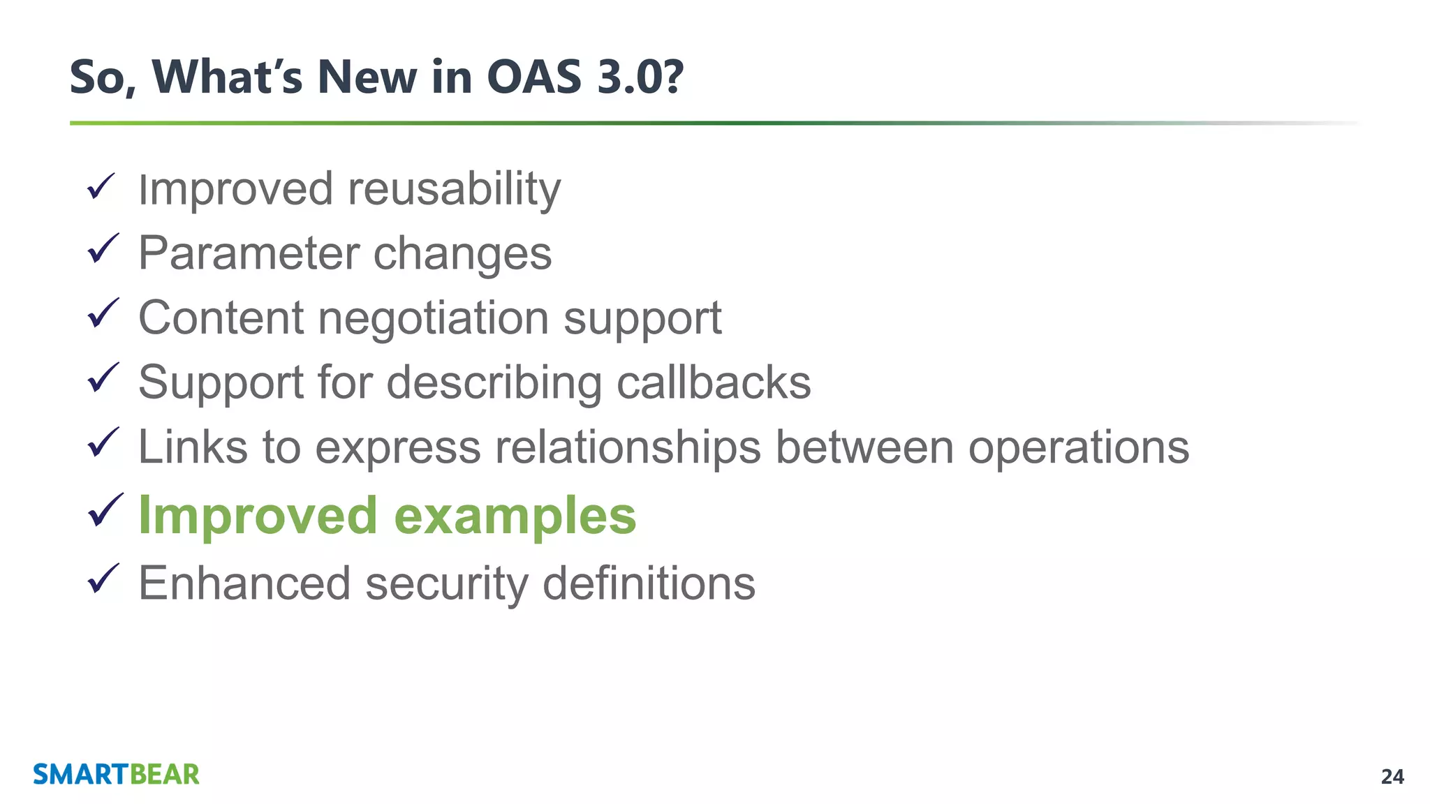 24
So, What’s New in OAS 3.0?
✓ Improved reusability
✓ Parameter changes
✓ Content negotiation support
✓ Support for describing callbacks
✓ Links to express relationships between operations
✓ Improved examples
✓ Enhanced security definitions
 