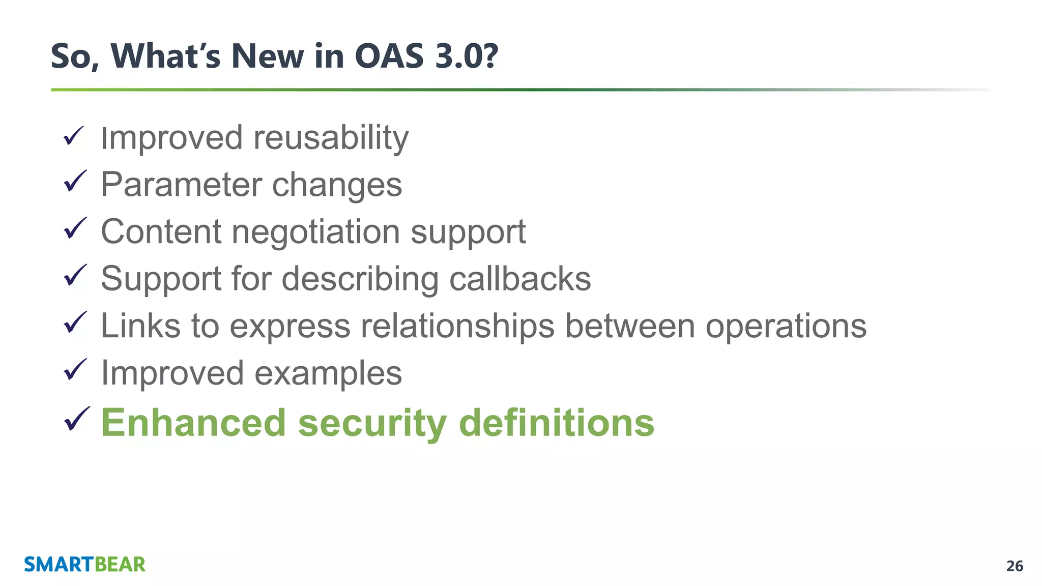 26
So, What’s New in OAS 3.0?
✓ Improved reusability
✓ Parameter changes
✓ Content negotiation support
✓ Support for describing callbacks
✓ Links to express relationships between operations
✓ Improved examples
✓ Enhanced security definitions
 