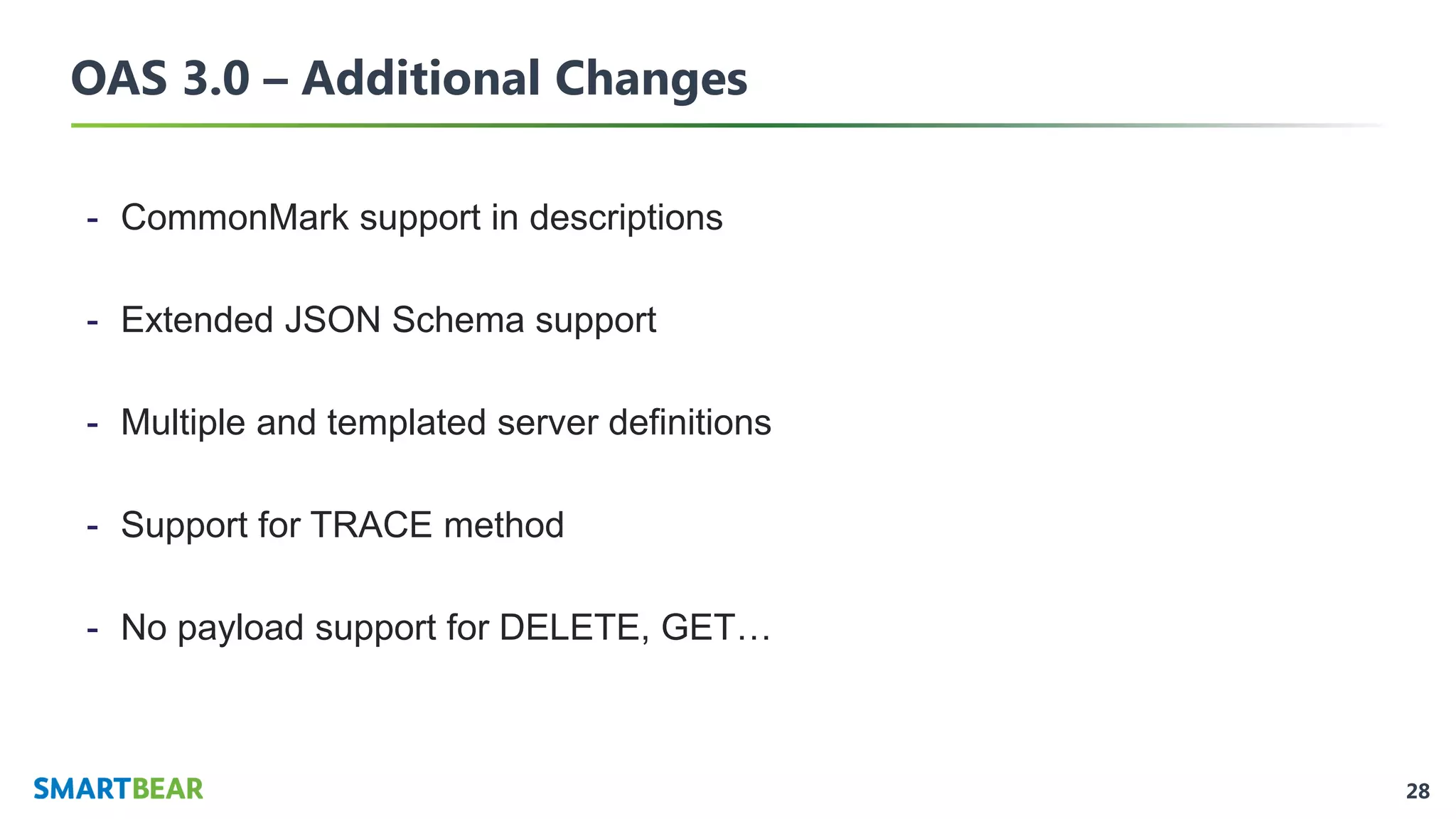 28
OAS 3.0 – Additional Changes
- CommonMark support in descriptions
- Extended JSON Schema support
- Multiple and templated server definitions
- Support for TRACE method
- No payload support for DELETE, GET…
 