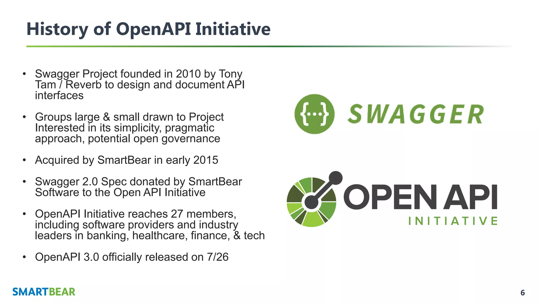 6
History of OpenAPI Initiative
• Swagger Project founded in 2010 by Tony
Tam / Reverb to design and document API
interfaces
• Groups large & small drawn to Project
Interested in its simplicity, pragmatic
approach, potential open governance
• Acquired by SmartBear in early 2015
• Swagger 2.0 Spec donated by SmartBear
Software to the Open API Initiative
• OpenAPI Initiative reaches 27 members,
including software providers and industry
leaders in banking, healthcare, finance, & tech
• OpenAPI 3.0 officially released on 7/26
 