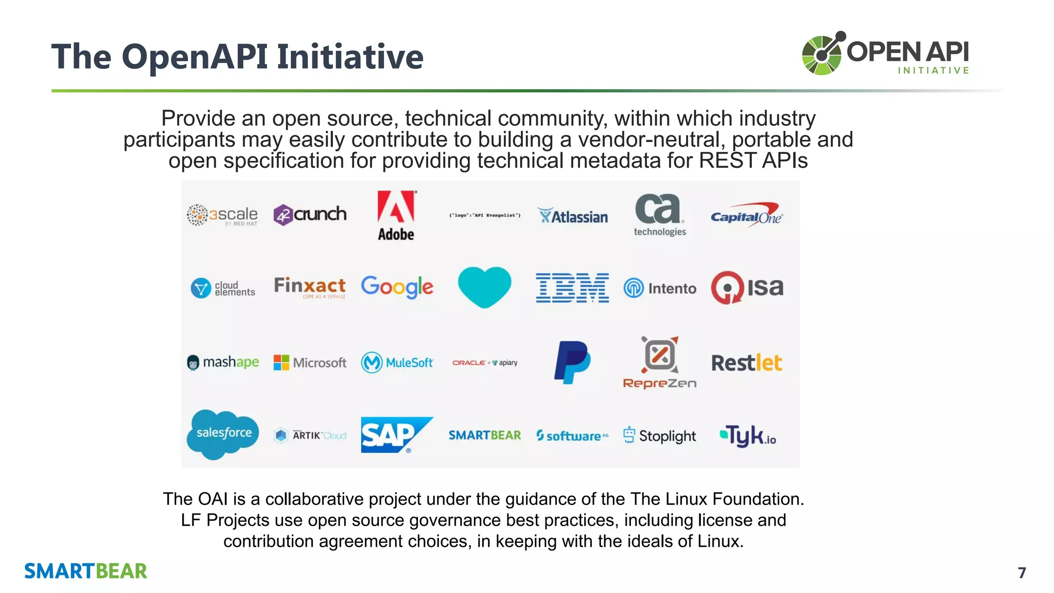 7
The OpenAPI Initiative
Provide an open source, technical community, within which industry
participants may easily contribute to building a vendor-neutral, portable and
open specification for providing technical metadata for REST APIs
The OAI is a collaborative project under the guidance of the The Linux Foundation.
LF Projects use open source governance best practices, including license and
contribution agreement choices, in keeping with the ideals of Linux.
 