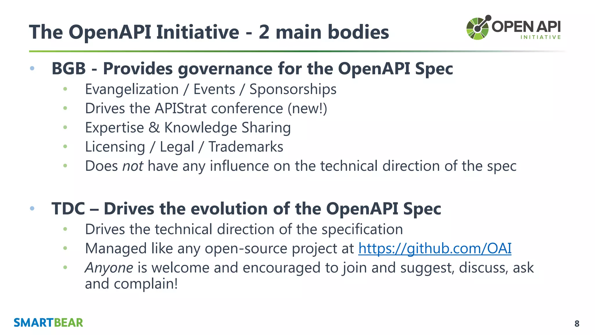 8
The OpenAPI Initiative - 2 main bodies
• BGB - Provides governance for the OpenAPI Spec
• Evangelization / Events / Sponsorships
• Drives the APIStrat conference (new!)
• Expertise & Knowledge Sharing
• Licensing / Legal / Trademarks
• Does not have any influence on the technical direction of the spec
• TDC – Drives the evolution of the OpenAPI Spec
• Drives the technical direction of the specification
• Managed like any open-source project at https://github.com/OAI
• Anyone is welcome and encouraged to join and suggest, discuss, ask
and complain!
 