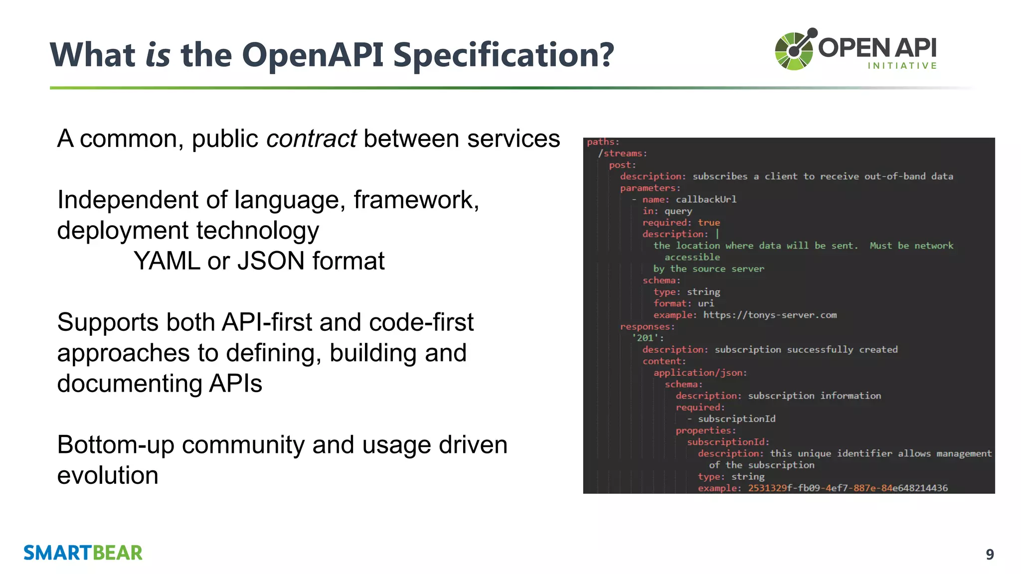 9
What is the OpenAPI Specification?
A common, public contract between services
Independent of language, framework,
deployment technology
YAML or JSON format
Supports both API-first and code-first
approaches to defining, building and
documenting APIs
Bottom-up community and usage driven
evolution
 