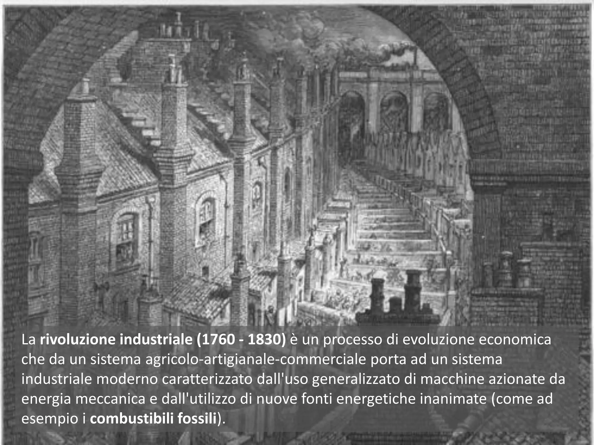 La rivoluzione industriale (1760 - 1830) è un processo di evoluzione economica
che da un sistema agricolo-artigianale-commerciale porta ad un sistema
industriale moderno caratterizzato dall'uso generalizzato di macchine azionate da
energia meccanica e dall'utilizzo di nuove fonti energetiche inanimate (come ad
esempio i combustibili fossili).
 