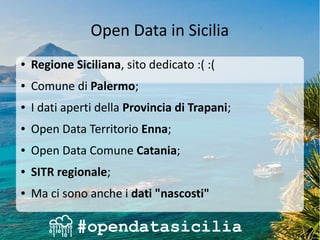 Open Data in Sicilia
● Regione Siciliana, sito dedicato :( :(
● Comune di Palermo;
● I dati aperti della Provincia di Trapani;
● Open Data Territorio Enna;
● Open Data Comune Catania;
● SITR regionale;
● Ma ci sono anche i dati "nascosti"
 