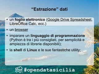 “Estrazione” dati
● un foglio elettronico (Google Drive Spreadsheet,
LibreOffice Calc, ecc.)
● un browser
● imparare un linguaggio di programmazione
(Python è tra i più consigliati, per semplicità e
ampiezza di librerie disponibili);
● la shell di Linux e le sue fantastiche utility;
 
