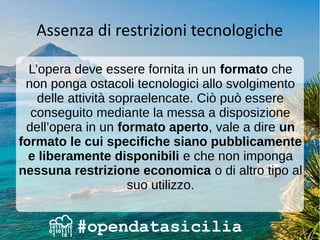 Assenza di restrizioni tecnologiche
L’opera deve essere fornita in un formato che
non ponga ostacoli tecnologici allo svolgimento
delle attività sopraelencate. Ciò può essere
conseguito mediante la messa a disposizione
dell’opera in un formato aperto, vale a dire un
formato le cui specifiche siano pubblicamente
e liberamente disponibili e che non imponga
nessuna restrizione economica o di altro tipo al
suo utilizzo.
 