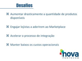  Aumentar drasticamente a quantidade de produtos
disponíveis
 Engajar lojistas a aderirem ao Marketplace
 Acelerar o processo de integração
 Manter baixos os custos operacionais
Desafios
 