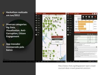 Hackathon realizado
em Jun/2012
Diversas categorias:
Big Data,
Visualization, Anti-
Corruption, Citizen
Engagement
App inovador
incorporado pelo
banco
√
√
√
http://www.rhok.org/blog/power-open-crowd-
sourced-ideas-crowd-powered-solutions
 