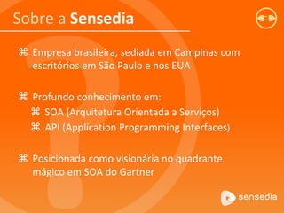 Sobre a Sensedia
 Empresa brasileira, sediada em Campinas com
escritórios em São Paulo e nos EUA
 Profundo conhecimento em:
 SOA (Arquitetura Orientada a Serviços)
 API (Application Programming Interfaces)
 Posicionada como visionária no quadrante
mágico em SOA do Gartner
 