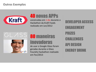 Outros Exemplos
DEVELOPER ACCESS
ENGAGEMENT
PRIZES
API DESIGN
CHALLENGES
ENERGY DRINK
construídas em 1 dia durante o
Hackathon da Kraft Foods
realizado em Jun/2012
40 novas APPs
de usar o Google Glass foram
geradas durante o Glass
Foundry hackathon realizado
em Fev/2013
80 maneiras
inovadoras
 