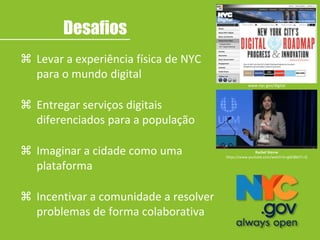Rachel Sterne
https://www.youtube.com/watch?v=g0Zi86tTn-Q
www.nyc.gov/digital
 Levar a experiência física de NYC
para o mundo digital
 Entregar serviços digitais
diferenciados para a população
 Imaginar a cidade como uma
plataforma
 Incentivar a comunidade a resolver
problemas de forma colaborativa
Desafios
 