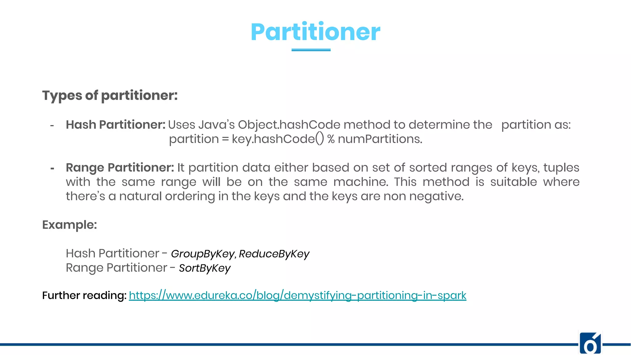 Partitioner
Types of partitioner:
- Hash Partitioner: Uses Java’s Object.hashCode method to determine the partition as:
partition = key.hashCode() % numPartitions.
- Range Partitioner: It partition data either based on set of sorted ranges of keys, tuples
with the same range will be on the same machine. This method is suitable where
there’s a natural ordering in the keys and the keys are non negative.
Example:
Hash Partitioner - GroupByKey, ReduceByKey
Range Partitioner - SortByKey
Further reading: https://www.edureka.co/blog/demystifying-partitioning-in-spark
 