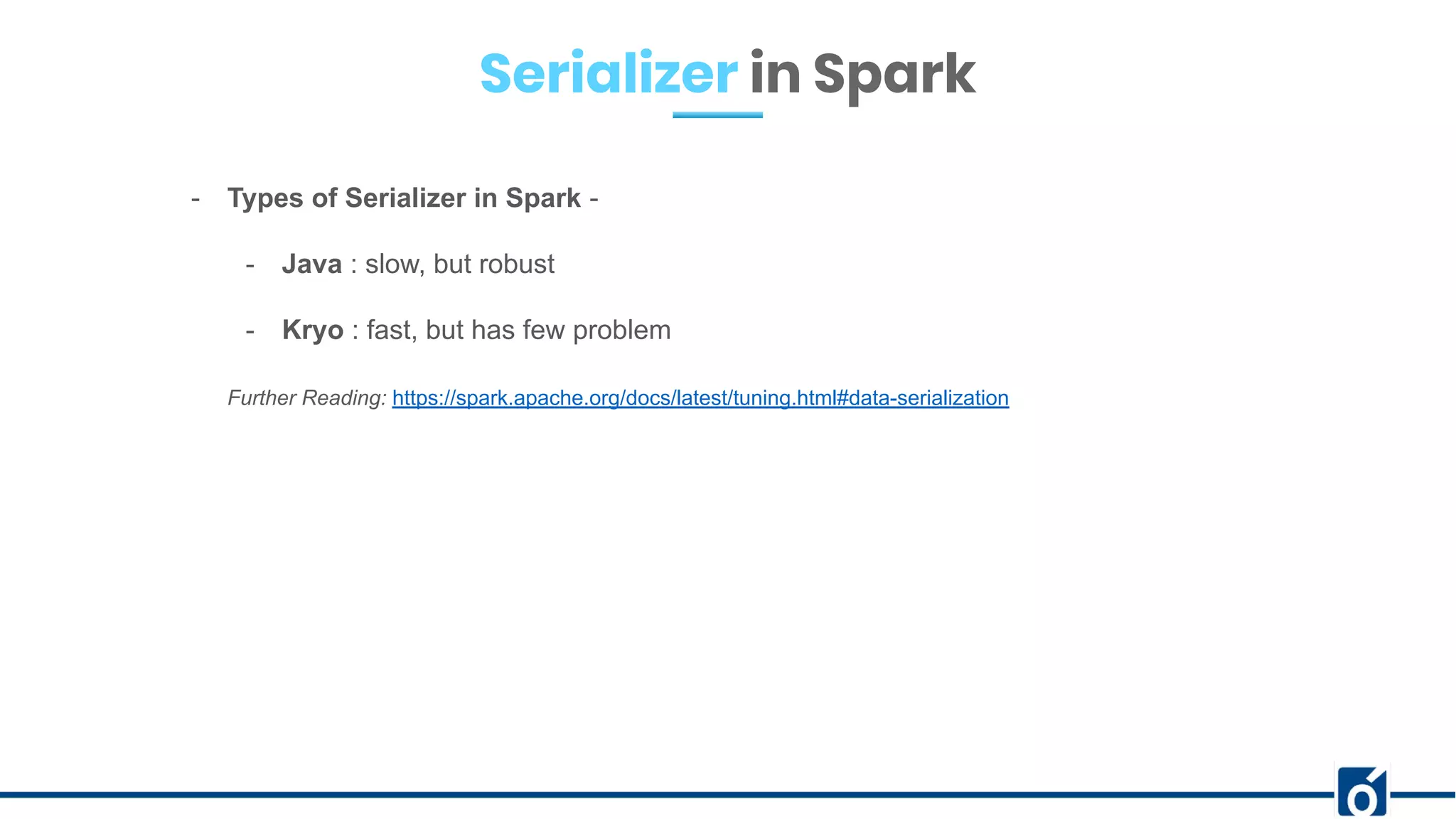 Serializer in Spark
- Types of Serializer in Spark -
- Java : slow, but robust
- Kryo : fast, but has few problem
Further Reading: https://spark.apache.org/docs/latest/tuning.html#data-serialization
 