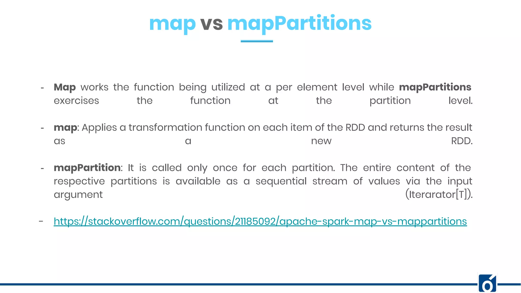 map vs mapPartitions
- Map works the function being utilized at a per element level while mapPartitions
exercises the function at the partition level.
- map: Applies a transformation function on each item of the RDD and returns the result
as a new RDD.
- mapPartition: It is called only once for each partition. The entire content of the
respective partitions is available as a sequential stream of values via the input
argument (Iterarator[T]).
- https://stackoverflow.com/questions/21185092/apache-spark-map-vs-mappartitions
 