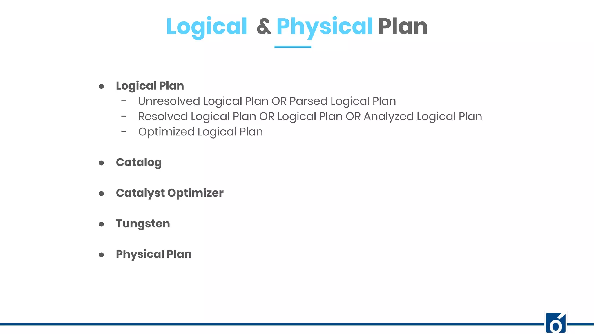 Logical & Physical Plan
● Logical Plan
- Unresolved Logical Plan OR Parsed Logical Plan
- Resolved Logical Plan OR Logical Plan OR Analyzed Logical Plan
- Optimized Logical Plan
● Catalog
● Catalyst Optimizer
● Tungsten
● Physical Plan
 