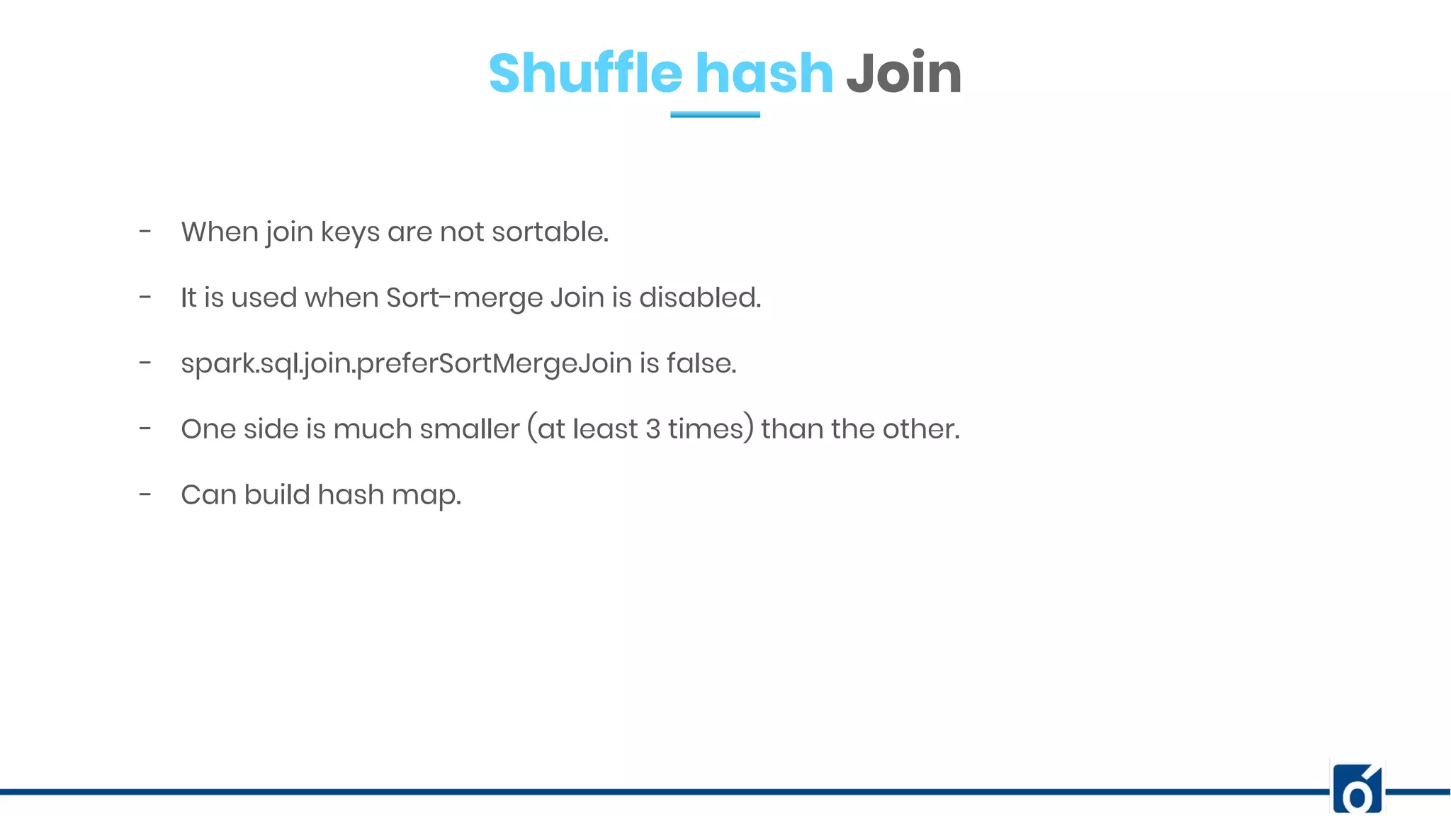 Shuffle hash Join
- When join keys are not sortable.
- It is used when Sort-merge Join is disabled.
- spark.sql.join.preferSortMergeJoin is false.
- One side is much smaller (at least 3 times) than the other.
- Can build hash map.
 