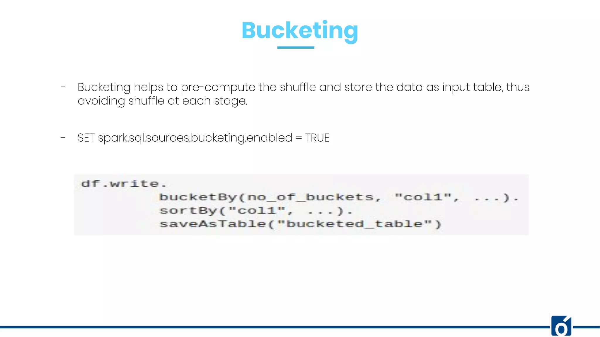 Bucketing
- Bucketing helps to pre-compute the shuffle and store the data as input table, thus
avoiding shuffle at each stage.
- SET spark.sql.sources.bucketing.enabled = TRUE
 