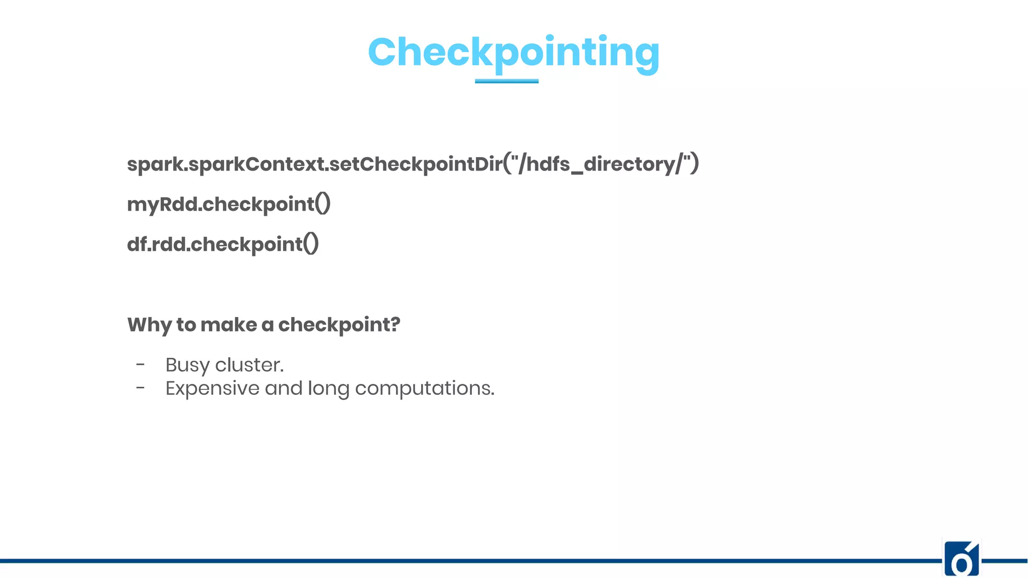 Checkpointing
spark.sparkContext.setCheckpointDir("/hdfs_directory/")
myRdd.checkpoint()
df.rdd.checkpoint()
Why to make a checkpoint?
- Busy cluster.
- Expensive and long computations.
 